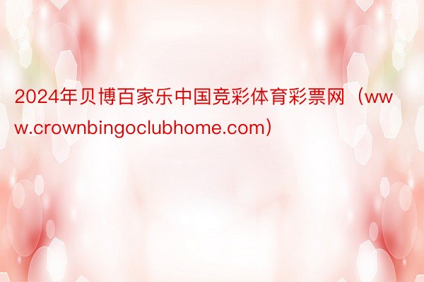 2024年贝博百家乐中国竞彩体育彩票网（www.crownbingoclubhome.com）