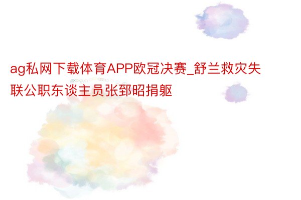 ag私网下载体育APP欧冠决赛_舒兰救灾失联公职东谈主员张郅昭捐躯