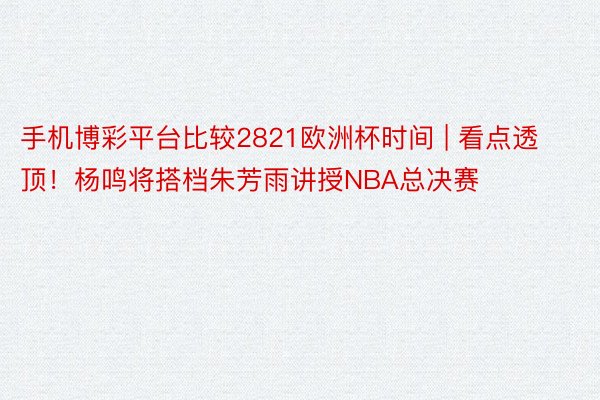 手机博彩平台比较2821欧洲杯时间 | 看点透顶！杨鸣将搭档朱芳雨讲授NBA总决赛