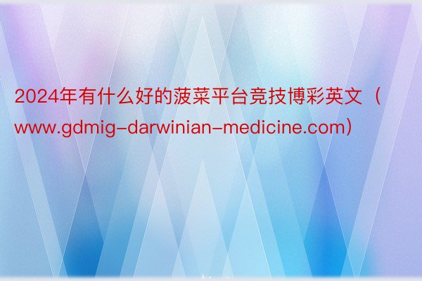 2024年有什么好的菠菜平台竞技博彩英文（www.gdmig-darwinian-medicine.com）