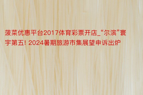 菠菜优惠平台2017体育彩票开店_“尔滨”寰宇第五! 2024暑期旅游市集展望申诉出炉