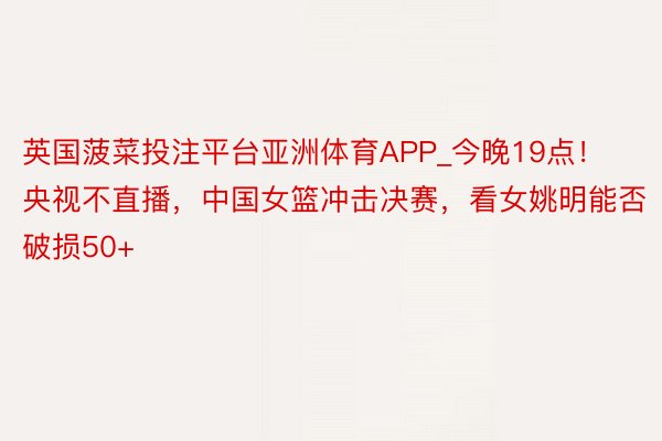 英国菠菜投注平台亚洲体育APP_今晚19点！央视不直播，中国女篮冲击决赛，看女姚明能否破损50+