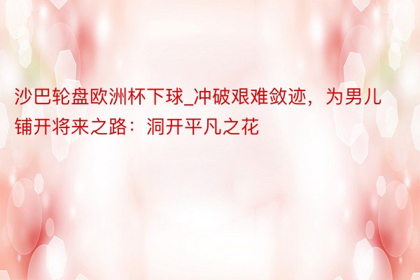 沙巴轮盘欧洲杯下球_冲破艰难敛迹，为男儿铺开将来之路：洞开平凡之花