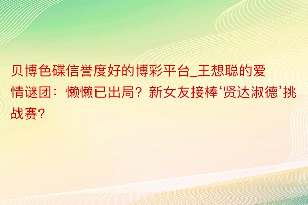 贝博色碟信誉度好的博彩平台_王想聪的爱情谜团：懒懒已出局？新女友接棒‘贤达淑德’挑战赛？