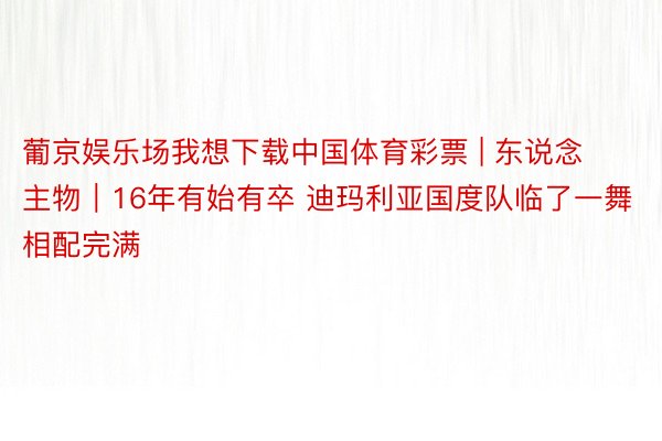 葡京娱乐场我想下载中国体育彩票 | 东说念主物｜16年有始有卒 迪玛利亚国度队临了一舞相配完满