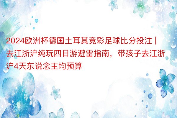 2024欧洲杯德国土耳其竞彩足球比分投注 | 去江浙沪纯玩四日游避雷指南，带孩子去江浙沪4天东说念主均预算