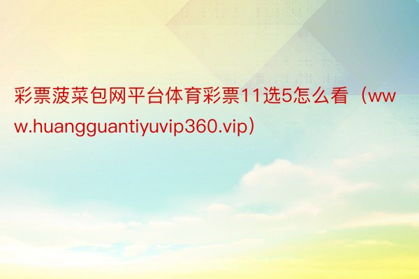 彩票菠菜包网平台体育彩票11选5怎么看（www.huangguantiyuvip360.vip）