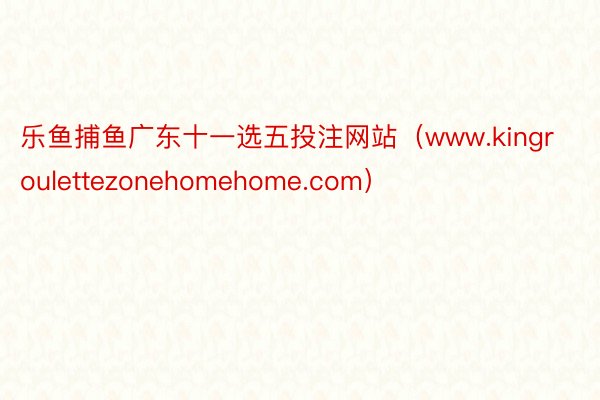 乐鱼捕鱼广东十一选五投注网站（www.kingroulettezonehomehome.com）