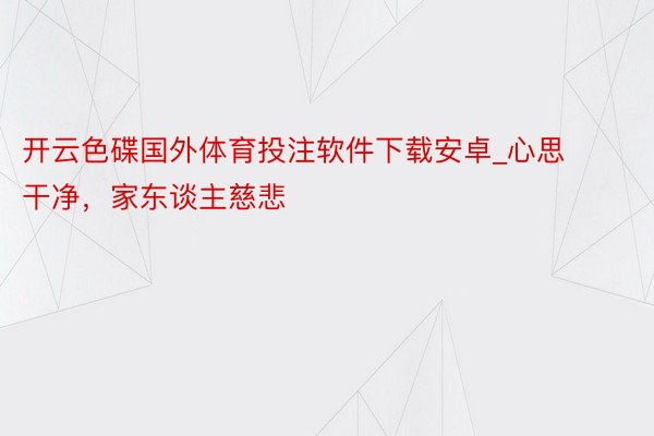 开云色碟国外体育投注软件下载安卓_心思干净，家东谈主慈悲