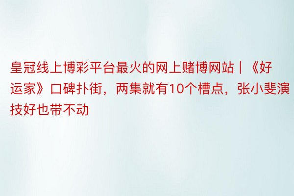 皇冠线上博彩平台最火的网上赌博网站 | 《好运家》口碑扑街，两集就有10个槽点，张小斐演技好也带不动