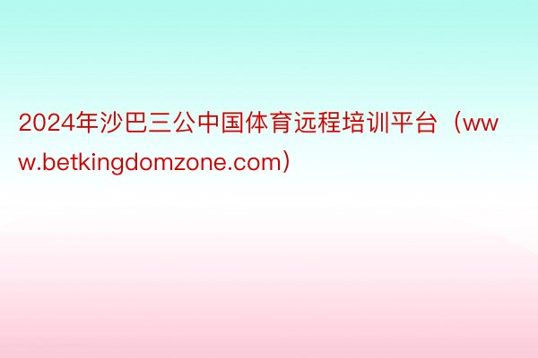 2024年沙巴三公中国体育远程培训平台（www.betkingdomzone.com）