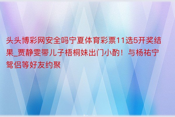 头头博彩网安全吗宁夏体育彩票11选5开奖结果_贾静雯带儿子梧桐妹出门小酌！与杨祐宁鸳侣等好友约聚