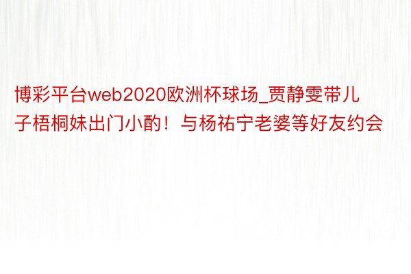 博彩平台web2020欧洲杯球场_贾静雯带儿子梧桐妹出门小酌！与杨祐宁老婆等好友约会