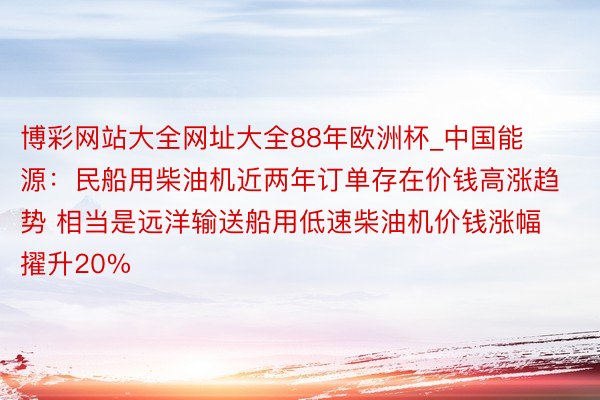 博彩网站大全网址大全88年欧洲杯_中国能源：民船用柴油机近两年订单存在价钱高涨趋势 相当是远洋输送船用低速柴油机价钱涨幅擢升20%