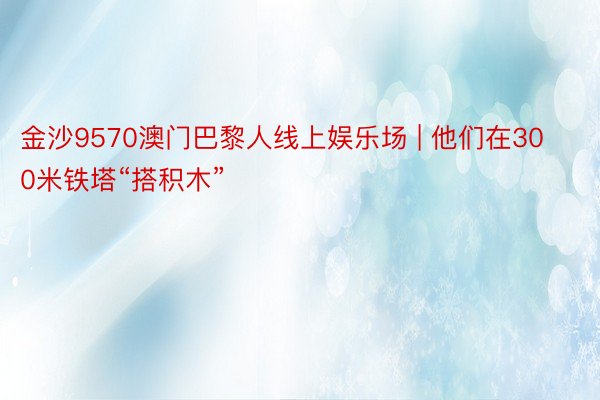 金沙9570澳门巴黎人线上娱乐场 | 他们在300米铁塔“搭积木”