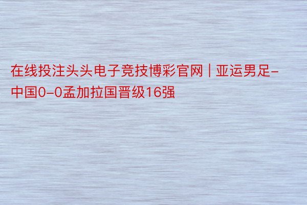 在线投注头头电子竞技博彩官网 | 亚运男足-中国0-0孟加拉国晋级16强