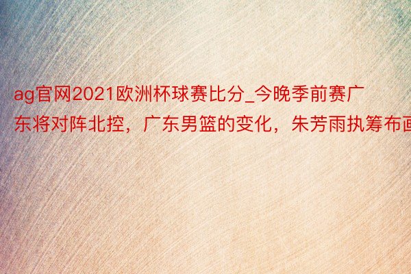 ag官网2021欧洲杯球赛比分_今晚季前赛广东将对阵北控,广东男篮的变化,朱芳雨执筹布画